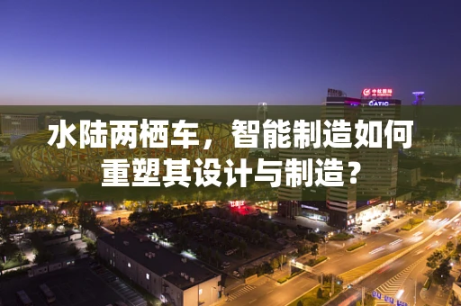 水陆两栖车，智能制造如何重塑其设计与制造？