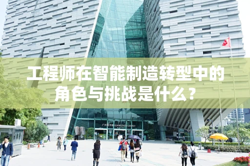工程师在智能制造转型中的角色与挑战是什么？