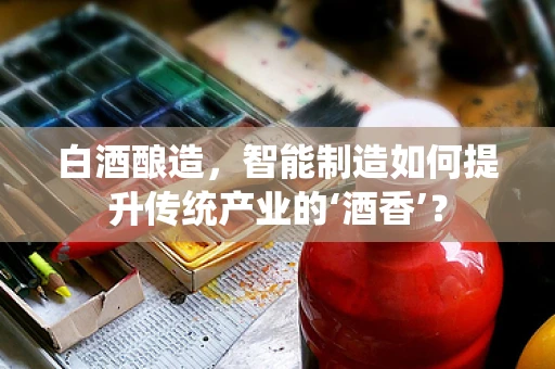 白酒酿造，智能制造如何提升传统产业的‘酒香’？