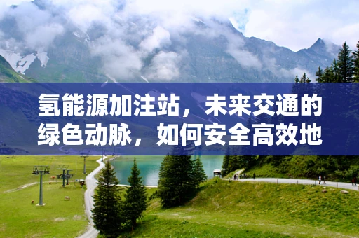 氢能源加注站，未来交通的绿色动脉，如何安全高效地布局？