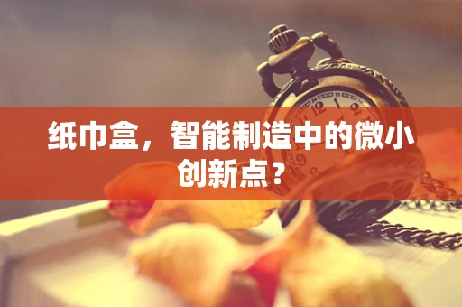 纸巾盒，智能制造中的微小创新点？