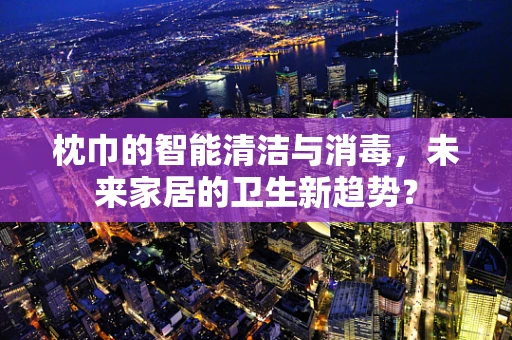 枕巾的智能清洁与消毒，未来家居的卫生新趋势？