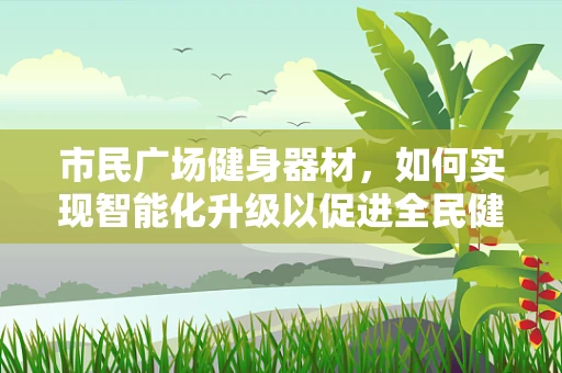 市民广场健身器材，如何实现智能化升级以促进全民健康？