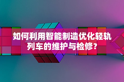 如何利用智能制造优化轻轨列车的维护与检修？