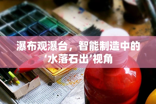 瀑布观瀑台，智能制造中的‘水落石出’视角