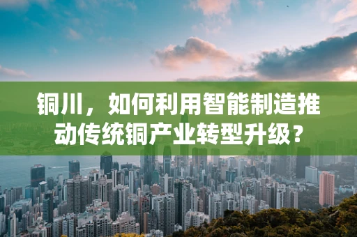 铜川，如何利用智能制造推动传统铜产业转型升级？