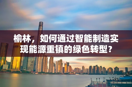 榆林，如何通过智能制造实现能源重镇的绿色转型？