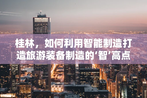 桂林，如何利用智能制造打造旅游装备制造的‘智’高点？