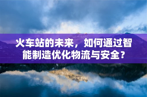 火车站的未来，如何通过智能制造优化物流与安全？