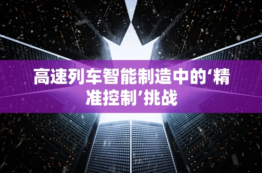 高速列车智能制造中的‘精准控制’挑战