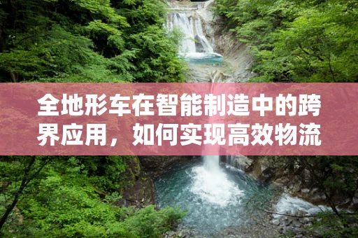 全地形车在智能制造中的跨界应用，如何实现高效物流与灵活生产？