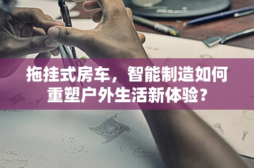 拖挂式房车，智能制造如何重塑户外生活新体验？