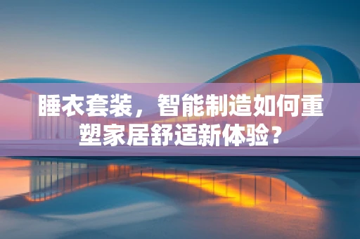 睡衣套装，智能制造如何重塑家居舒适新体验？