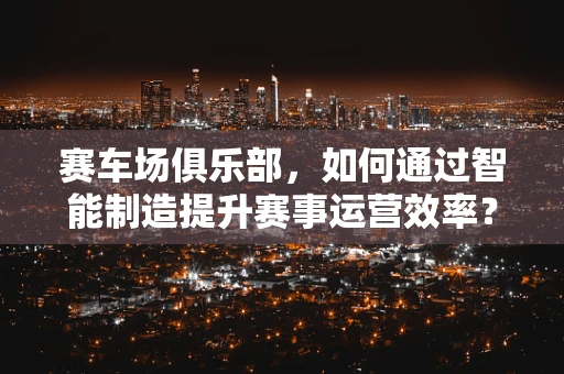 赛车场俱乐部，如何通过智能制造提升赛事运营效率？