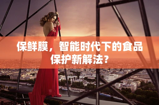保鲜膜，智能时代下的食品保护新解法？