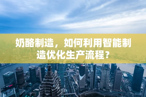 奶酪制造，如何利用智能制造优化生产流程？