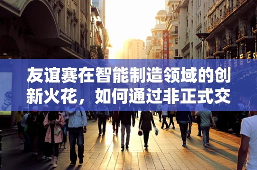 友谊赛在智能制造领域的创新火花，如何通过非正式交流激发团队创造力？