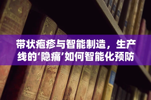 带状疱疹与智能制造，生产线的‘隐痛’如何智能化预防？