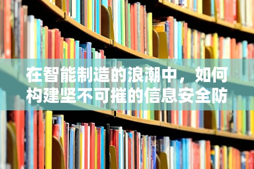 在智能制造的浪潮中，如何构建坚不可摧的信息安全防线？