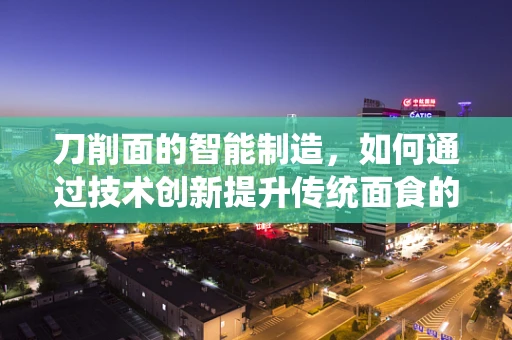 刀削面的智能制造，如何通过技术创新提升传统面食的工业化生产？