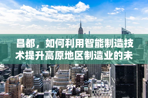 昌都，如何利用智能制造技术提升高原地区制造业的未来？