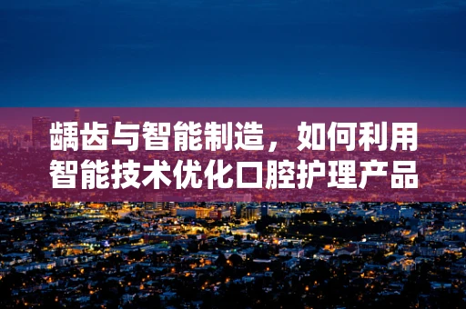 龋齿与智能制造，如何利用智能技术优化口腔护理产品？