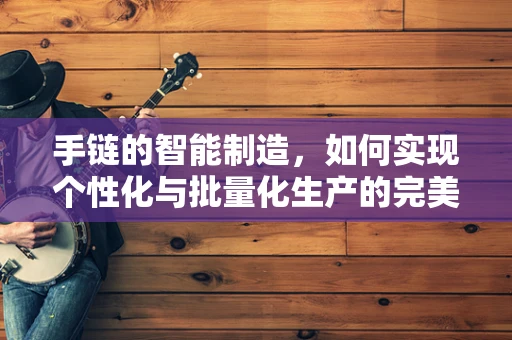 手链的智能制造，如何实现个性化与批量化生产的完美融合？