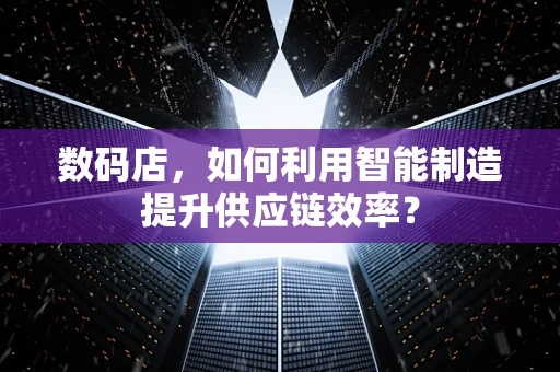 数码店，如何利用智能制造提升供应链效率？