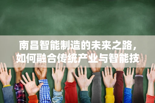南昌智能制造的未来之路，如何融合传统产业与智能技术？