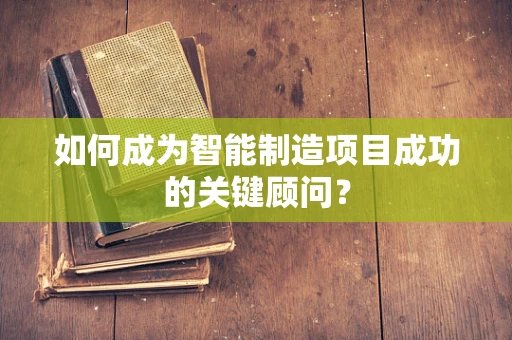 如何成为智能制造项目成功的关键顾问？