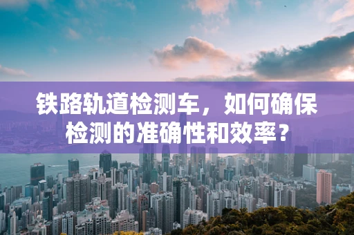铁路轨道检测车，如何确保检测的准确性和效率？