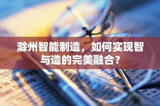 滁州智能制造，如何实现智与造的完美融合？