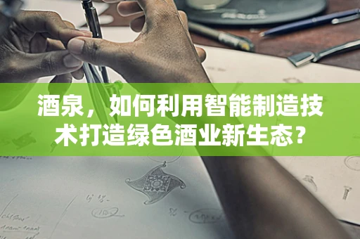 酒泉，如何利用智能制造技术打造绿色酒业新生态？