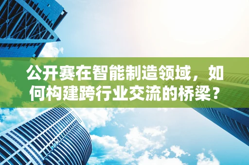公开赛在智能制造领域，如何构建跨行业交流的桥梁？