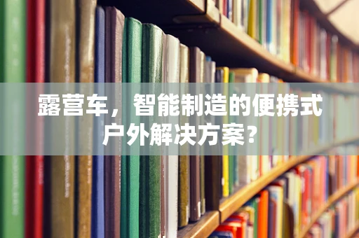 露营车，智能制造的便携式户外解决方案？