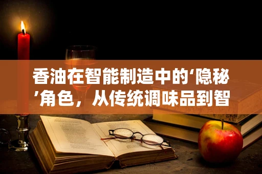 香油在智能制造中的‘隐秘’角色，从传统调味品到智能生产线的润滑剂？