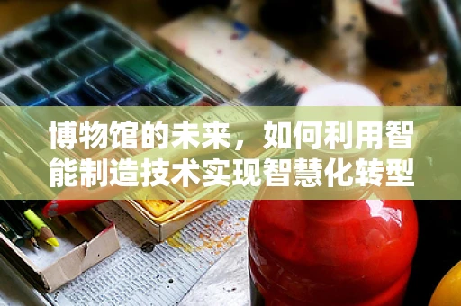 博物馆的未来，如何利用智能制造技术实现智慧化转型？