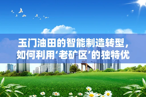 玉门油田的智能制造转型，如何利用‘老矿区’的独特优势？