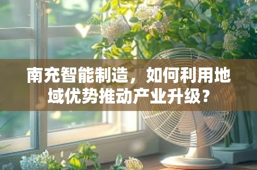 南充智能制造，如何利用地域优势推动产业升级？