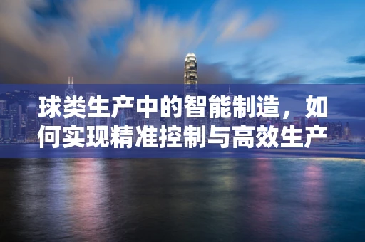 球类生产中的智能制造，如何实现精准控制与高效生产？