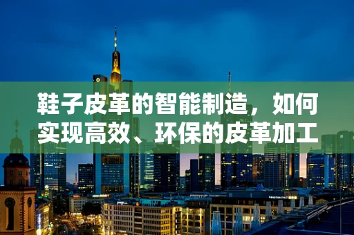 鞋子皮革的智能制造，如何实现高效、环保的皮革加工？