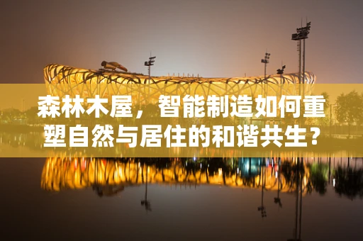 森林木屋，智能制造如何重塑自然与居住的和谐共生？