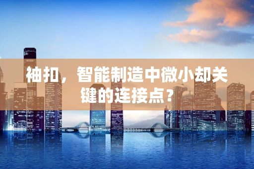 袖扣，智能制造中微小却关键的连接点？
