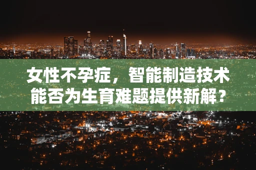女性不孕症，智能制造技术能否为生育难题提供新解？