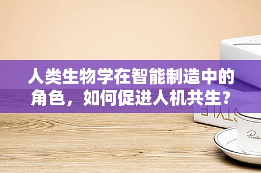 人类生物学在智能制造中的角色，如何促进人机共生？