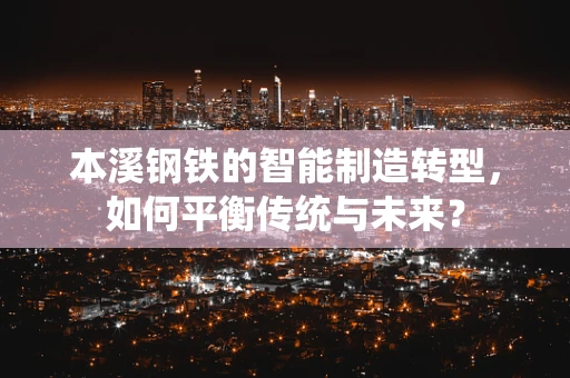 本溪钢铁的智能制造转型，如何平衡传统与未来？