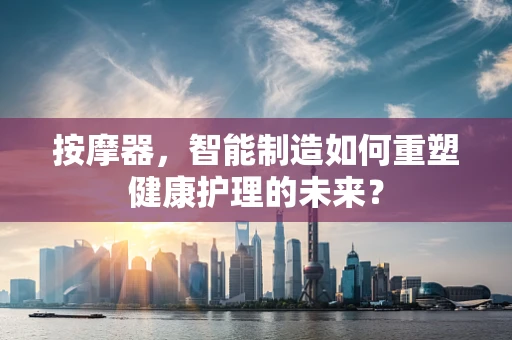 按摩器，智能制造如何重塑健康护理的未来？