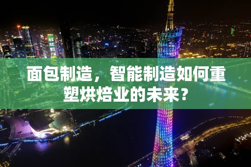 面包制造，智能制造如何重塑烘焙业的未来？