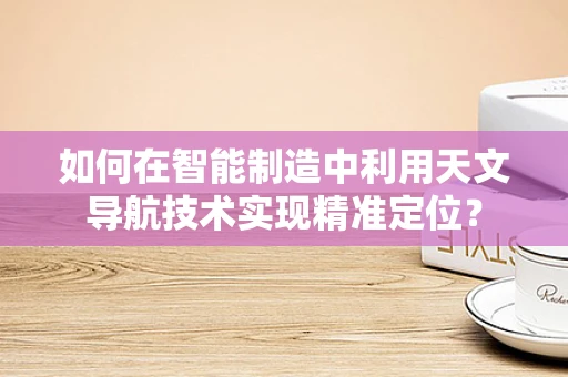 如何在智能制造中利用天文导航技术实现精准定位？