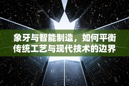 象牙与智能制造，如何平衡传统工艺与现代技术的边界？
